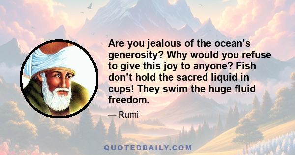 Are you jealous of the ocean’s generosity? Why would you refuse to give this joy to anyone? Fish don’t hold the sacred liquid in cups! They swim the huge fluid freedom.