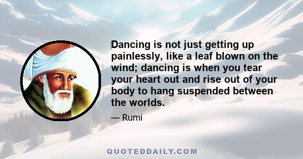 Dancing is not just getting up painlessly, like a leaf blown on the wind; dancing is when you tear your heart out and rise out of your body to hang suspended between the worlds.
