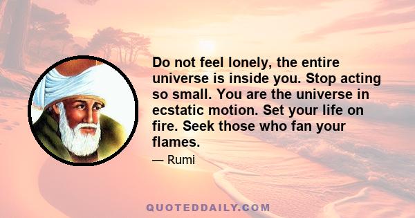 Do not feel lonely, the entire universe is inside you. Stop acting so small. You are the universe in ecstatic motion. Set your life on fire. Seek those who fan your flames.