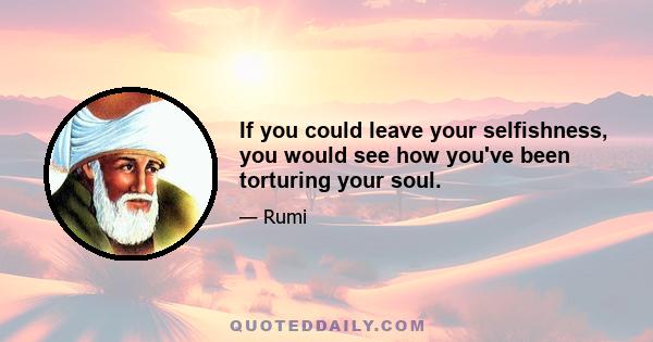 If you could leave your selfishness, you would see how you've been torturing your soul.