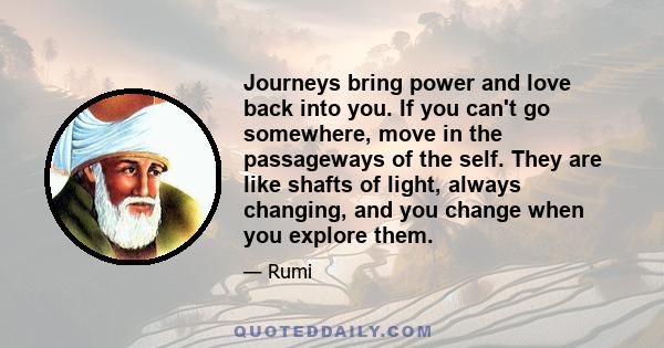 Journeys bring power and love back into you. If you can't go somewhere, move in the passageways of the self. They are like shafts of light, always changing, and you change when you explore them.