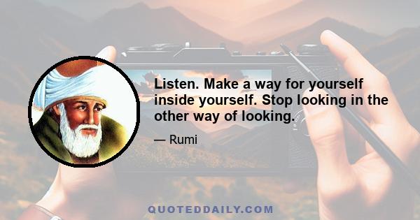 Listen. Make a way for yourself inside yourself. Stop looking in the other way of looking.