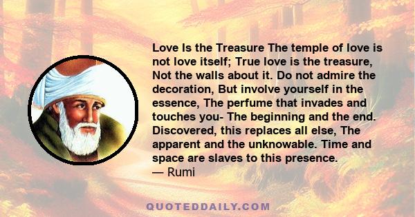 Love Is the Treasure The temple of love is not love itself; True love is the treasure, Not the walls about it. Do not admire the decoration, But involve yourself in the essence, The perfume that invades and touches you-