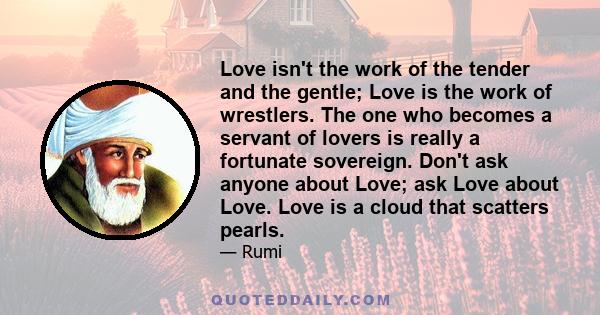 Love isn't the work of the tender and the gentle; Love is the work of wrestlers. The one who becomes a servant of lovers is really a fortunate sovereign. Don't ask anyone about Love; ask Love about Love. Love is a cloud