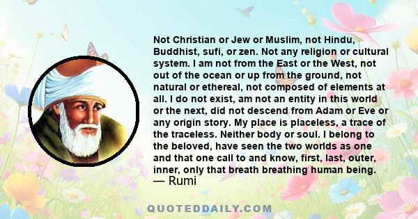 Not Christian or Jew or Muslim, not Hindu, Buddhist, Sufi or zen. Not any religion or cultural system. I am not of the East, nor of the West.... My place is placeless, a trace of the traceless.