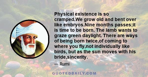 Physical existence is so cramped.We grow old and bent over like embryos.Nine months passes;it is time to be born. The lamb wants to graze green daylight. There are ways of being born twice,of coming to where you fly,not