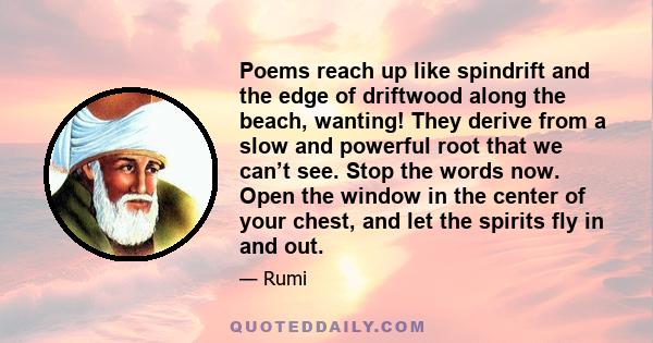 Poems reach up like spindrift and the edge of driftwood along the beach, wanting! They derive from a slow and powerful root that we can’t see. Stop the words now. Open the window in the center of your chest, and let the