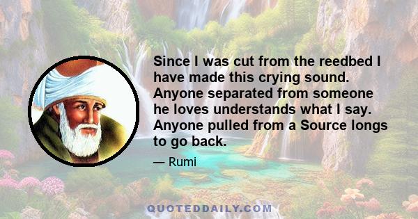 Since I was cut from the reedbed I have made this crying sound. Anyone separated from someone he loves understands what I say. Anyone pulled from a Source longs to go back.