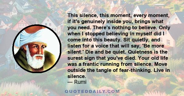 This silence, this moment, every moment, if it's genuinely inside you, brings what you need. There's nothing to believe. Only when I stopped believing in myself did I come into this beauty. Sit quietly, and listen for a