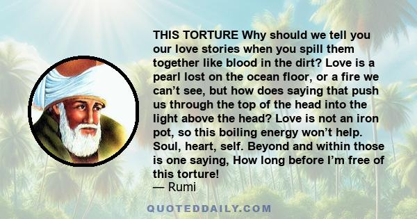 THIS TORTURE Why should we tell you our love stories when you spill them together like blood in the dirt? Love is a pearl lost on the ocean floor, or a fire we can’t see, but how does saying that push us through the top