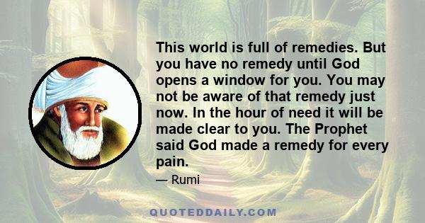 This world is full of remedies. But you have no remedy until God opens a window for you. You may not be aware of that remedy just now. In the hour of need it will be made clear to you. The Prophet said God made a remedy