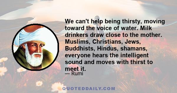 We can't help being thirsty, moving toward the voice of water. Milk drinkers draw close to the mother. Muslims, Christians, Jews, Buddhists, Hindus, shamans, everyone hears the intelligent sound and moves with thirst to