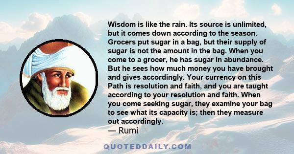 Wisdom is like the rain. Its source is unlimited, but it comes down according to the season. Grocers put sugar in a bag, but their supply of sugar is not the amount in the bag. When you come to a grocer, he has sugar in