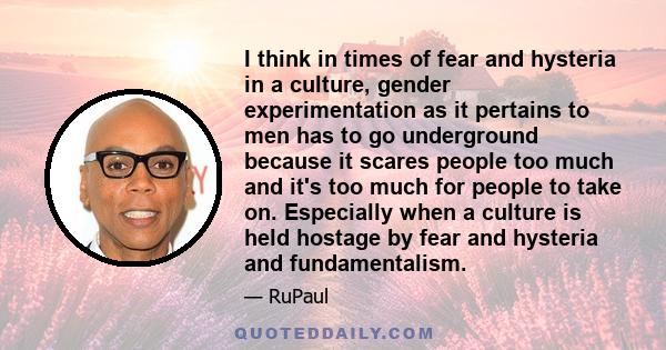 I think in times of fear and hysteria in a culture, gender experimentation as it pertains to men has to go underground because it scares people too much and it's too much for people to take on. Especially when a culture