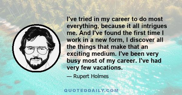 I've tried in my career to do most everything, because it all intrigues me. And I've found the first time I work in a new form, I discover all the things that make that an exciting medium. I've been very busy most of my