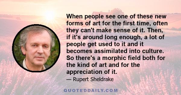 When people see one of these new forms of art for the first time, often they can't make sense of it. Then, if it's around long enough, a lot of people get used to it and it becomes assimilated into culture. So there's a