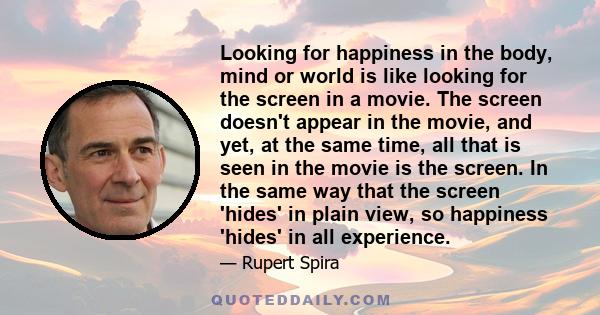 Looking for happiness in the body, mind or world is like looking for the screen in a movie. The screen doesn't appear in the movie, and yet, at the same time, all that is seen in the movie is the screen. In the same way