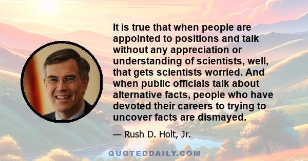 It is true that when people are appointed to positions and talk without any appreciation or understanding of scientists, well, that gets scientists worried. And when public officials talk about alternative facts, people