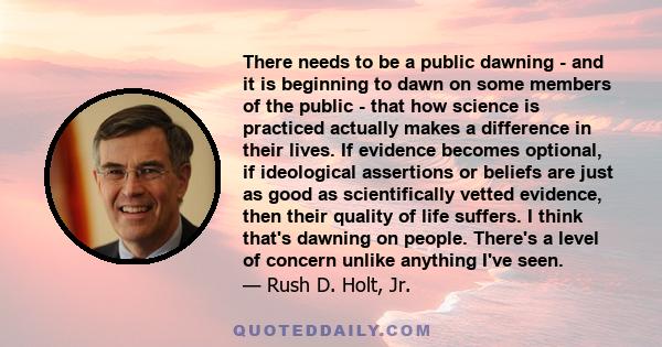 There needs to be a public dawning - and it is beginning to dawn on some members of the public - that how science is practiced actually makes a difference in their lives. If evidence becomes optional, if ideological