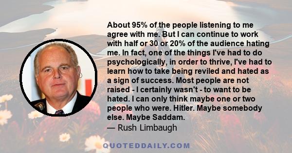 About 95% of the people listening to me agree with me. But I can continue to work with half or 30 or 20% of the audience hating me. In fact, one of the things I've had to do psychologically, in order to thrive, I've had