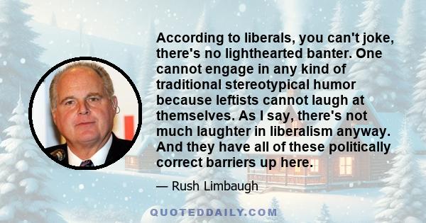According to liberals, you can't joke, there's no lighthearted banter. One cannot engage in any kind of traditional stereotypical humor because leftists cannot laugh at themselves. As I say, there's not much laughter in