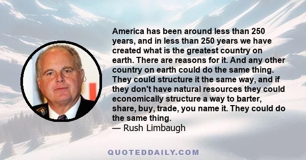 America has been around less than 250 years, and in less than 250 years we have created what is the greatest country on earth. There are reasons for it. And any other country on earth could do the same thing. They could