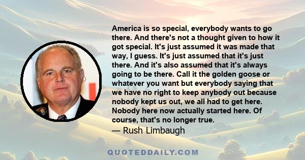 America is so special, everybody wants to go there. And there's not a thought given to how it got special. It's just assumed it was made that way, I guess. It's just assumed that it's just there. And it's also assumed
