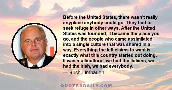 Before the United States, there wasn't really anyplace anybody could go. They had to seek refuge in other ways. After the United States was founded, it became the place you go, and the people who came assimilated into a