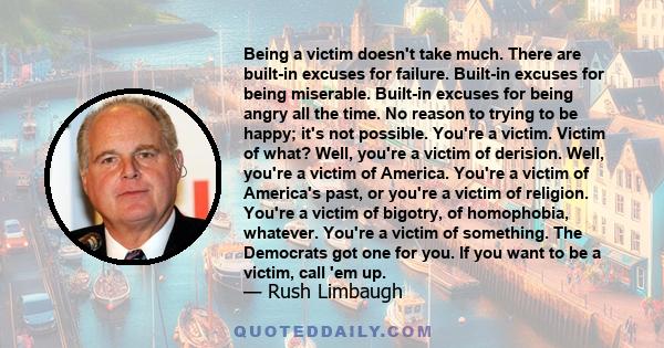 Being a victim doesn't take much. There are built-in excuses for failure. Built-in excuses for being miserable. Built-in excuses for being angry all the time. No reason to trying to be happy; it's not possible. You're a