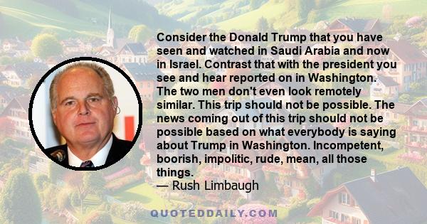 Consider the Donald Trump that you have seen and watched in Saudi Arabia and now in Israel. Contrast that with the president you see and hear reported on in Washington. The two men don't even look remotely similar. This