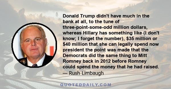 Donald Trump didn't have much in the bank at all, to the tune of three-point-some-odd million dollars, whereas Hillary has something like (I don't know; I forget the number), $35 million or $40 million that she can