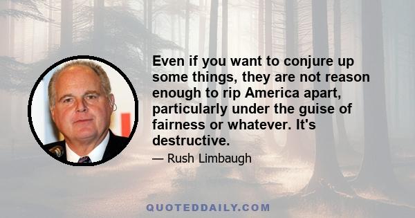 Even if you want to conjure up some things, they are not reason enough to rip America apart, particularly under the guise of fairness or whatever. It's destructive.