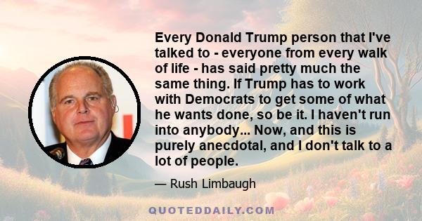Every Donald Trump person that I've talked to - everyone from every walk of life - has said pretty much the same thing. If Trump has to work with Democrats to get some of what he wants done, so be it. I haven't run into