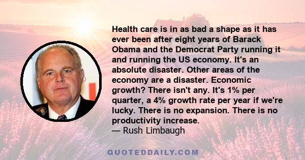 Health care is in as bad a shape as it has ever been after eight years of Barack Obama and the Democrat Party running it and running the US economy. It's an absolute disaster. Other areas of the economy are a disaster.