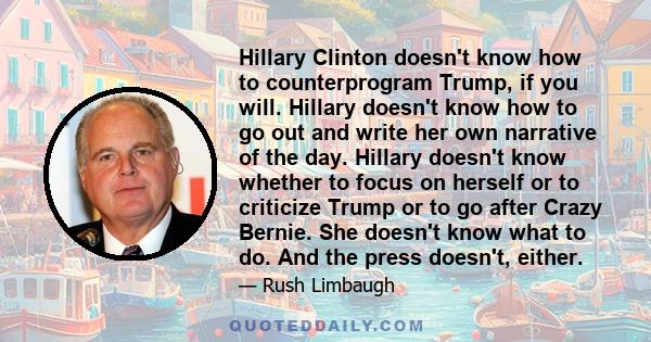 Hillary Clinton doesn't know how to counterprogram Trump, if you will. Hillary doesn't know how to go out and write her own narrative of the day. Hillary doesn't know whether to focus on herself or to criticize Trump or