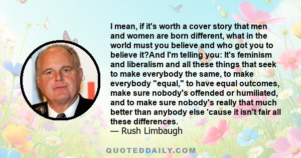 I mean, if it's worth a cover story that men and women are born different, what in the world must you believe and who got you to believe it?And I'm telling you: It's feminism and liberalism and all these things that