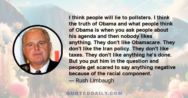 I think people will lie to pollsters. I think the truth of Obama and what people think of Obama is when you ask people about his agenda and then nobody likes anything. They don't like Obamacare. They don't like the Iran