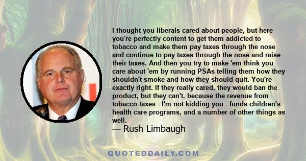 I thought you liberals cared about people, but here you're perfectly content to get them addicted to tobacco and make them pay taxes through the nose and continue to pay taxes through the nose and raise their taxes. And