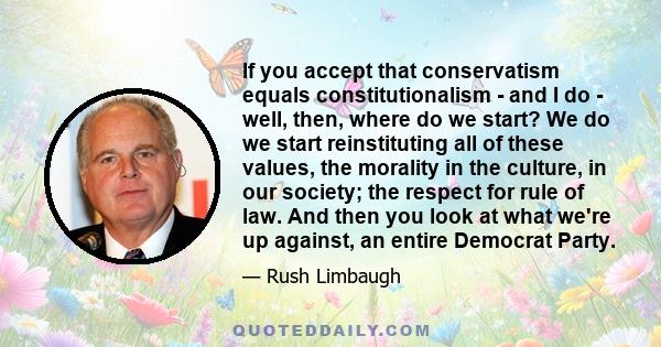 If you accept that conservatism equals constitutionalism - and I do - well, then, where do we start? We do we start reinstituting all of these values, the morality in the culture, in our society; the respect for rule of