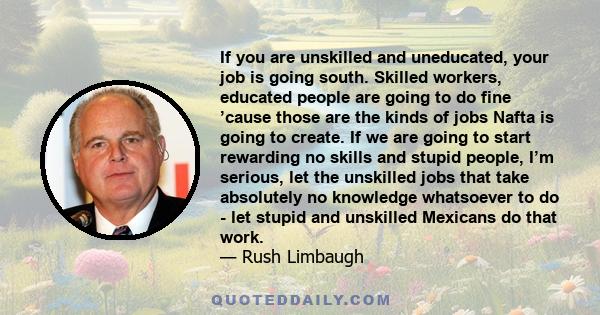 If you are unskilled and uneducated, your job is going south. Skilled workers, educated people are going to do fine ’cause those are the kinds of jobs Nafta is going to create. If we are going to start rewarding no