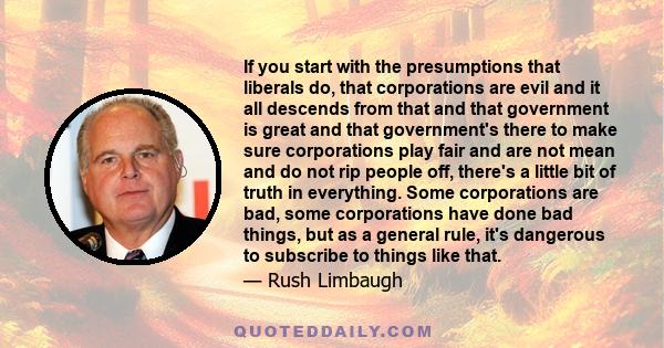 If you start with the presumptions that liberals do, that corporations are evil and it all descends from that and that government is great and that government's there to make sure corporations play fair and are not mean