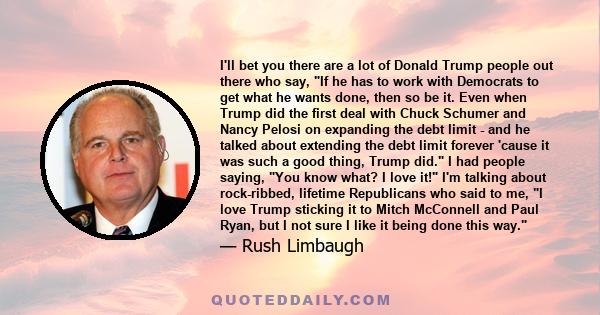 I'll bet you there are a lot of Donald Trump people out there who say, If he has to work with Democrats to get what he wants done, then so be it. Even when Trump did the first deal with Chuck Schumer and Nancy Pelosi on