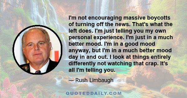 I'm not encouraging massive boycotts of turning off the news. That's what the left does. I'm just telling you my own personal experience. I'm just in a much better mood. I'm in a good mood anyway, but I'm in a much
