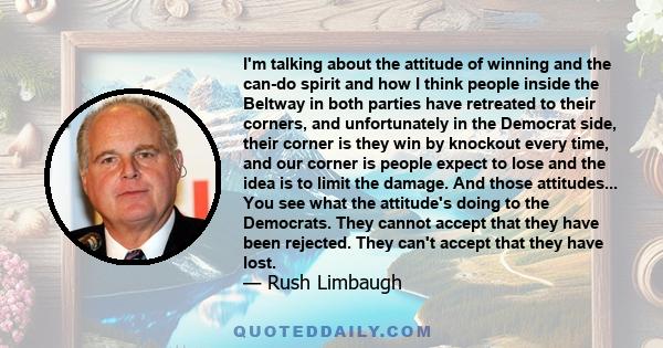 I'm talking about the attitude of winning and the can-do spirit and how I think people inside the Beltway in both parties have retreated to their corners, and unfortunately in the Democrat side, their corner is they win
