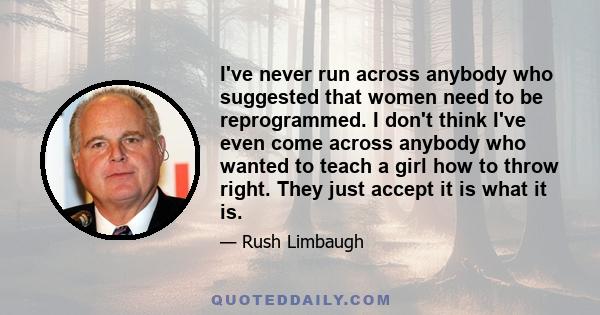 I've never run across anybody who suggested that women need to be reprogrammed. I don't think I've even come across anybody who wanted to teach a girl how to throw right. They just accept it is what it is. But honestly,