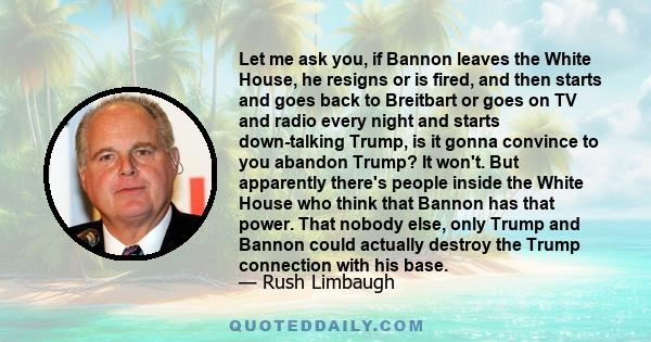 Let me ask you, if Bannon leaves the White House, he resigns or is fired, and then starts and goes back to Breitbart or goes on TV and radio every night and starts down-talking Trump, is it gonna convince to you abandon
