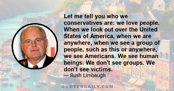 Let me tell you who we conservatives are: we love people. When we look out over the United States of America, when we are anywhere, when we see a group of people, such as this or anywhere, we see Americans. We see human