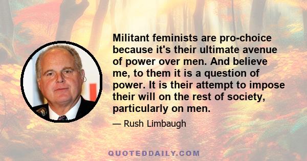 Militant feminists are pro-choice because it's their ultimate avenue of power over men. And believe me, to them it is a question of power. It is their attempt to impose their will on the rest of society, particularly on