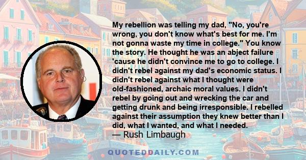 My rebellion was telling my dad, No, you're wrong, you don't know what's best for me. I'm not gonna waste my time in college. You know the story. He thought he was an abject failure 'cause he didn't convince me to go to