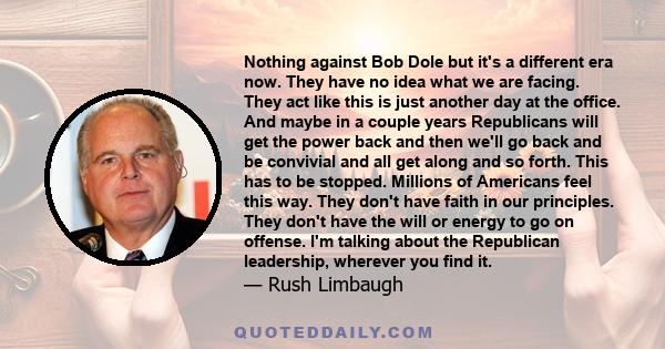 Nothing against Bob Dole but it's a different era now. They have no idea what we are facing. They act like this is just another day at the office. And maybe in a couple years Republicans will get the power back and then